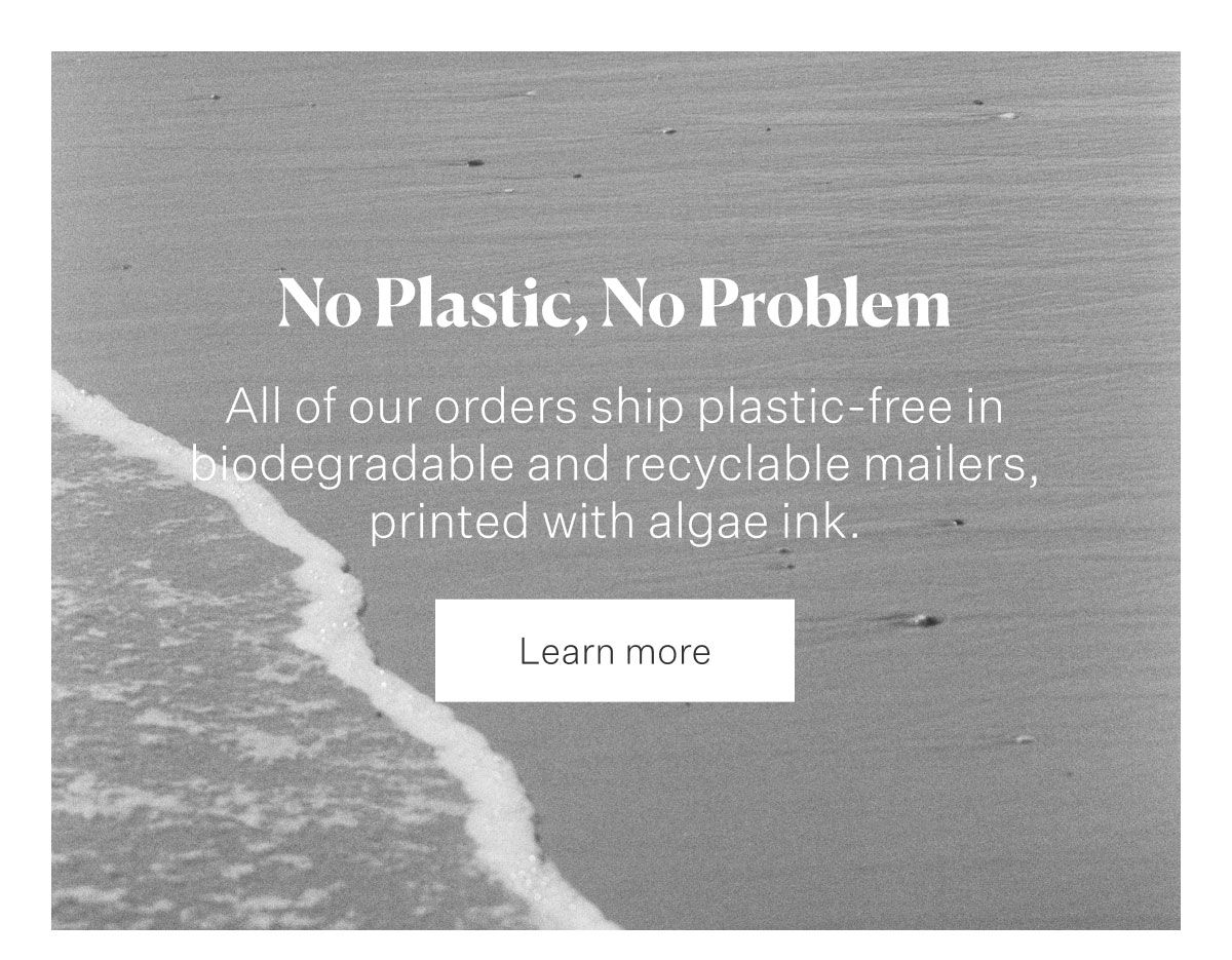 No plastic, No Problem. All of our orders ship plastic-free in biodegradable and recyclable mailers, printed with algae ink.