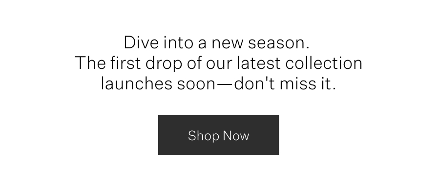 Dive into a new season. The first drop of our latest collection launches soon – don't miss it.