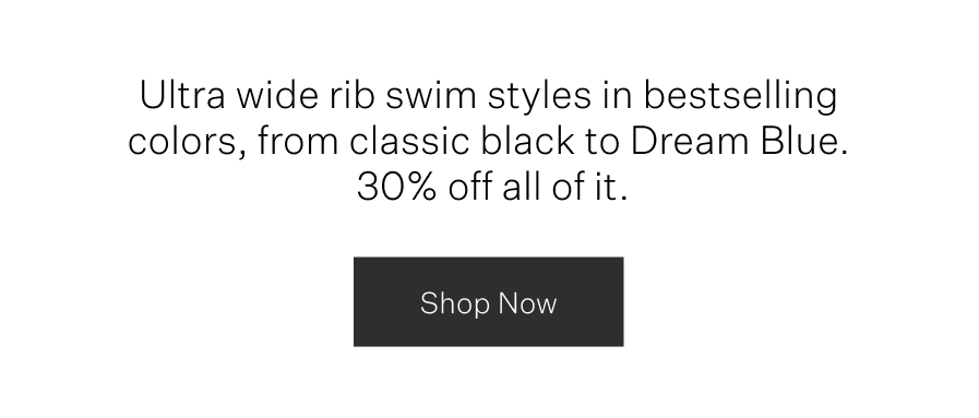 Ultra wide rib swim styles in bestselling colors, from classic black to Dream Blue. 30% off all of it.