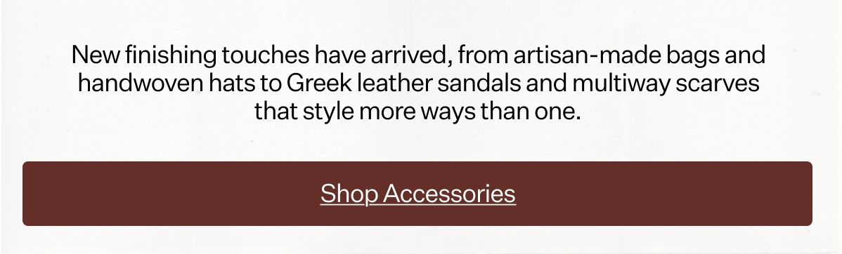 New finishing touches have arrived, from artisan-made bags and handwoven hats to Greek leather sandals and multiway scarves that style more ways than one.