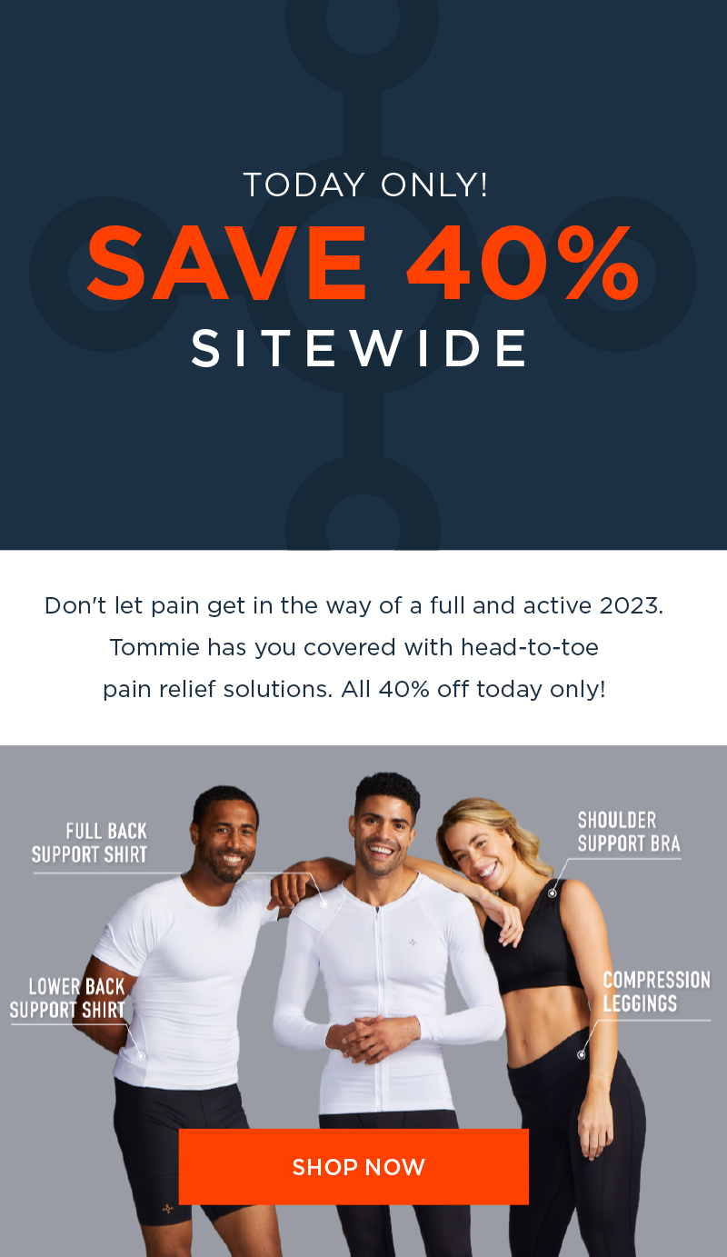 TODAY ONLY! SITEWIDE Don't let pain get in the way of a full and active 2023. Tommie has you covered with head-to-toe pain relief solutions. All 40% off today only! SHOP NOW ATER B B 4 