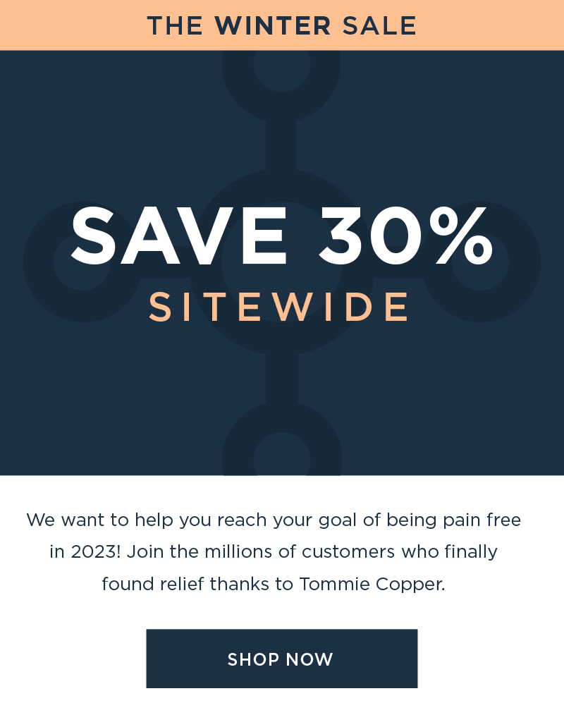 SAVE 30 We want to help you reach your goal of being pain free in 2023! Join the millions of customers who finally found relief thanks to Tommie Copper. SHOP NOW 