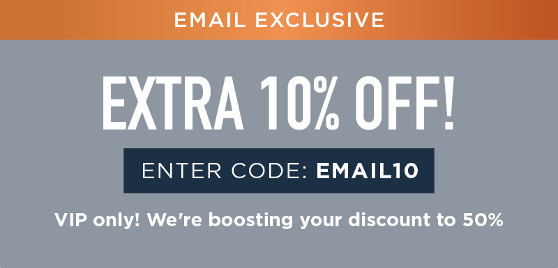 EXTRA 10% OFF! ENTER CODE: EMAIL10 VIP ONLY! WE'RE BOOSTING YOUR DISCOUNT TO 50%