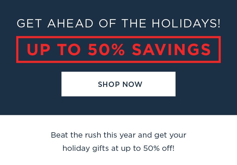 Get AHEAD OF THE HOLIDAYS! UP TO 50% SAVINGS SHOP NOW