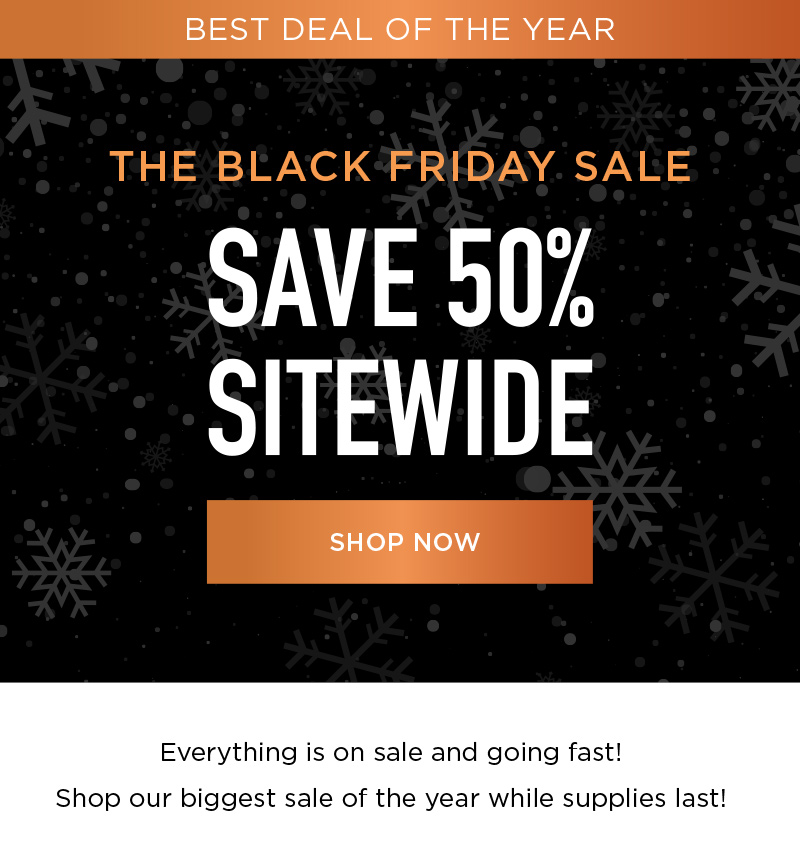 BEST DEAL OF THE YEAR THE BLACK FRIDAY SALE SAVE 50% SITEWIDE SHOP NOW