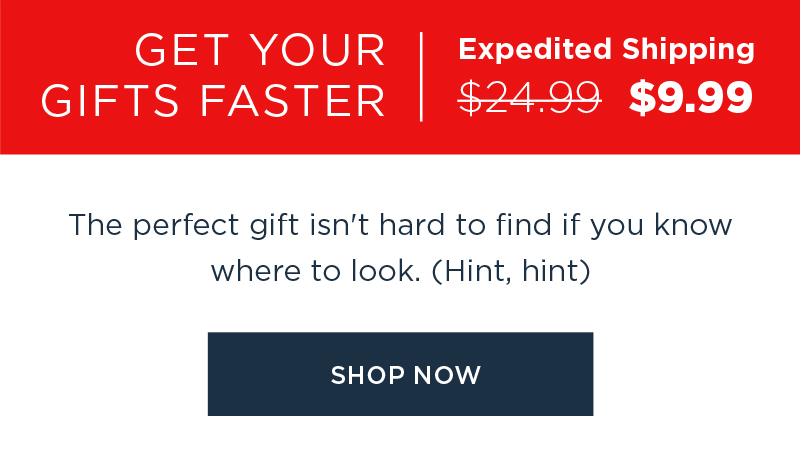 GET YOUR GIFTS FASTER EXPEDITED SHIPPING $9.99 SHOP NOW