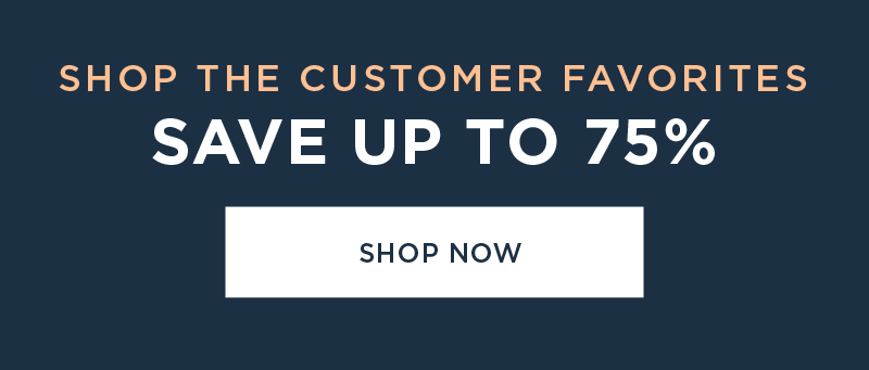 SHOP THE CUSTOMER FAVORITES SAVE UP TO 75% SHOP NOW