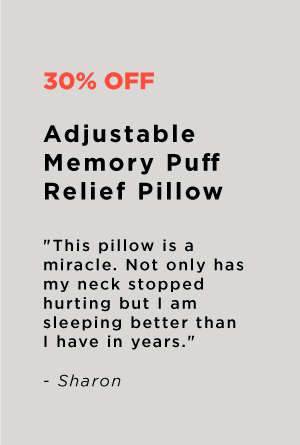 30% OFF Adjustable Memory Puff Relief Pillow This pillow is a miracle. Not only has my neck stopped hurting but am sleeping better than I have in years. - Sharon 
