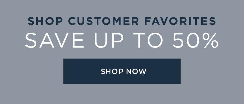 SHOP CUSTOMER FAVORITES SAVE UP TO 50% SHOP NOW