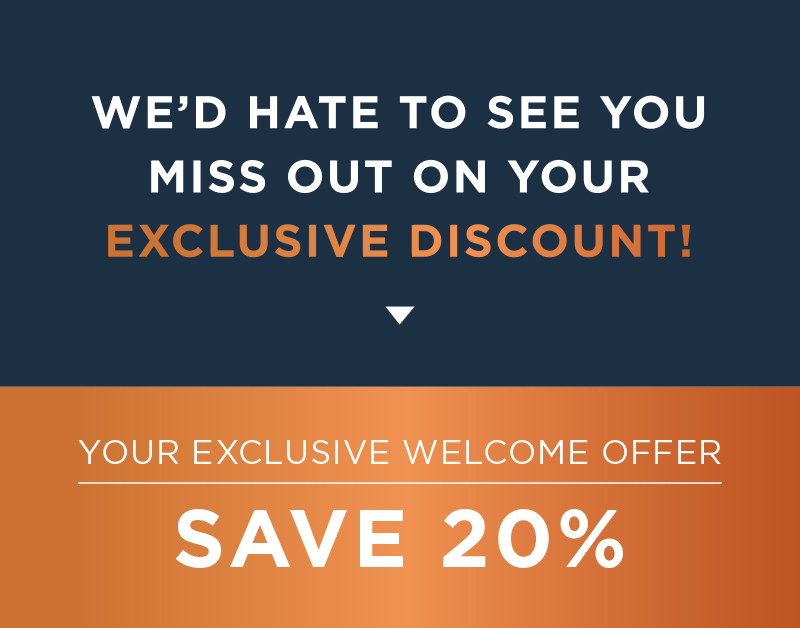 We'd Hate To See You Miss Out On Your Exclusive Discount! Your Exclusive Welcome Offer: SAVE 20%