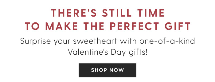 THERE'S STILL TIME TO MAKE THE PERFECT GIFT Surprise your sweetheart with one-of-a-kind Valentine's Day gifts! SHOP NOW 