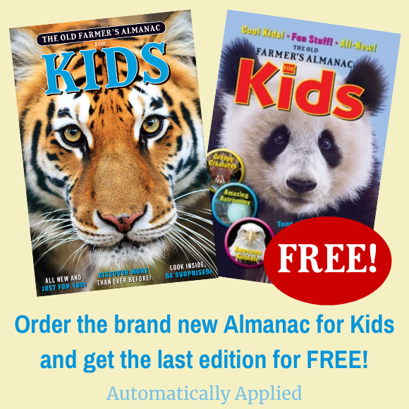 Order the brand new Almanac for Kids and get the last edition for just $1! Automatically Applied. Covers of The Old Farmer's Almanac for Kids Vol. 8 and 9 pictured.