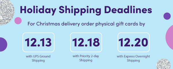 Holiday Shipping Deadlines. For Christmas delivery order physical gift cards by 12.13.23 with UPS Ground shipping.