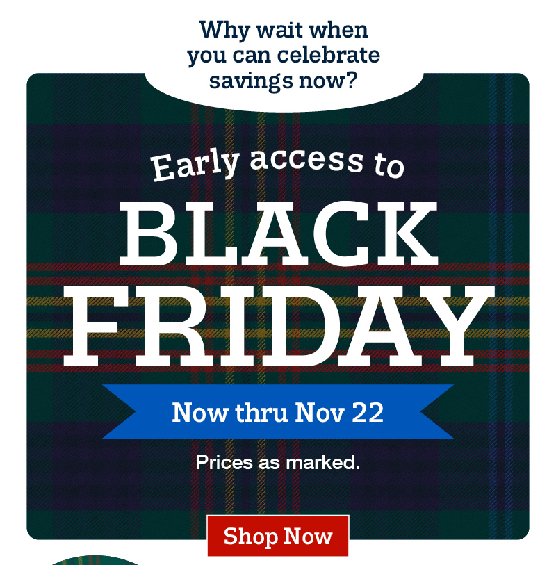 Why wait when you can celebrate savings now? Early access to black friday. Now thru nov 22. Prices as marked. Shop now