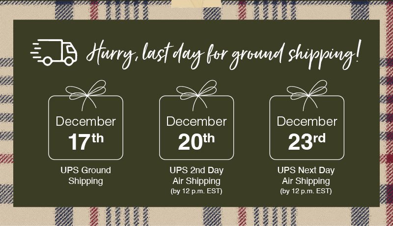 \Hurry, last day for ground shipping! December 17th UPS Ground Shipping, December 20th UPS 2nd Day Air Shipping (by 12 p.m. EST), December 23rd UPS Next Day Air Shipping (by 12 p.m. EST)