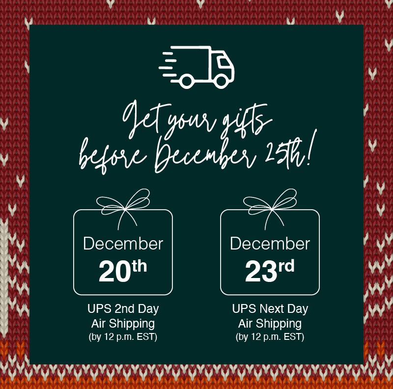 Get your first before December 25th! December 20th UPS 2nd Day Air Shipping (by 12 p.m. EST), December 23rd UPS Next Day Air Shipping (by 12 p.m. EST)