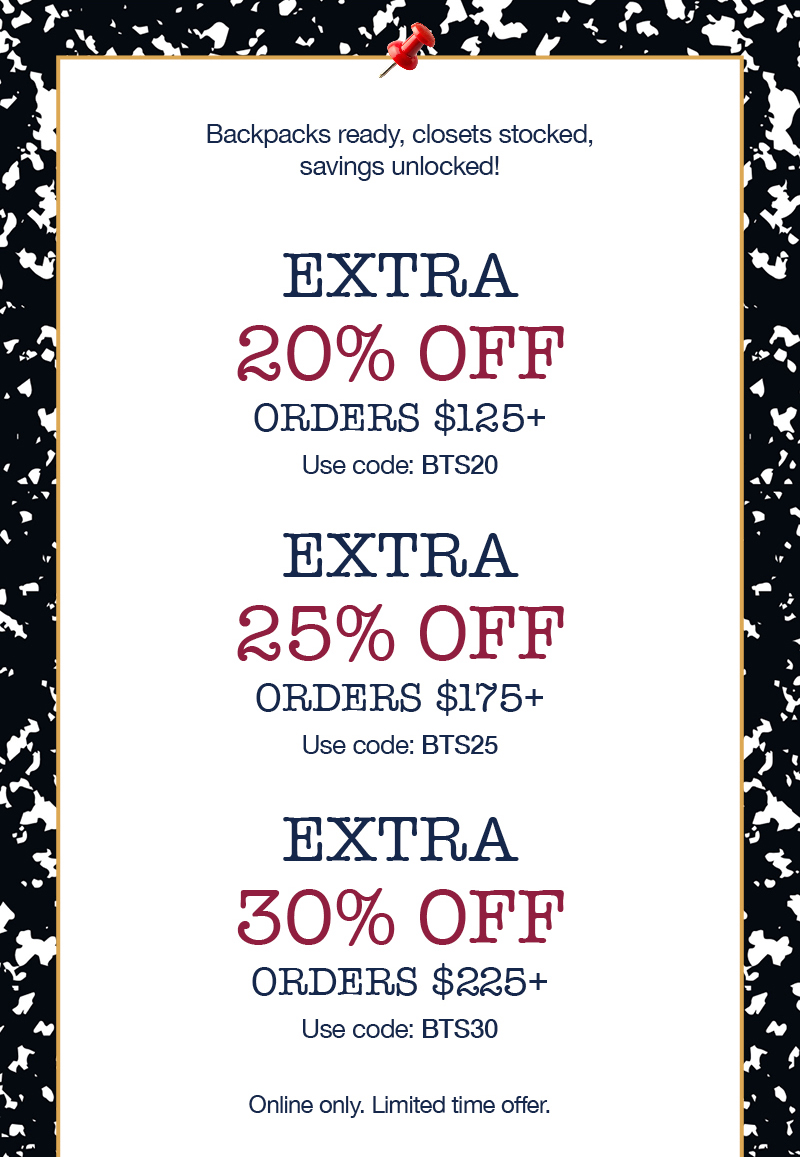 Backpacks ready, closets stocked, savings unlocked! Extra 20% off orders $125+ use code:BTS20, Extra 25% off orders $175+ use code:BTS25, Extra 30% off orders $225+ use code:BTS30 Online only. Limited time offer.