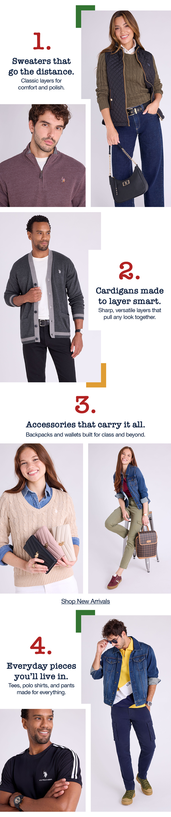 1. Sweaters that go the distance. Classic layers for comfort and polish. 2. Cardigans made to layer smart. Sharp, versatile layers that pull any look together. 3. Accessories that carry it all. Backpacks and wallets built for class and beyond. 4. Every pieces you'll live in. Tees, polo shirts, and pants made for everything. Shop new arrivals