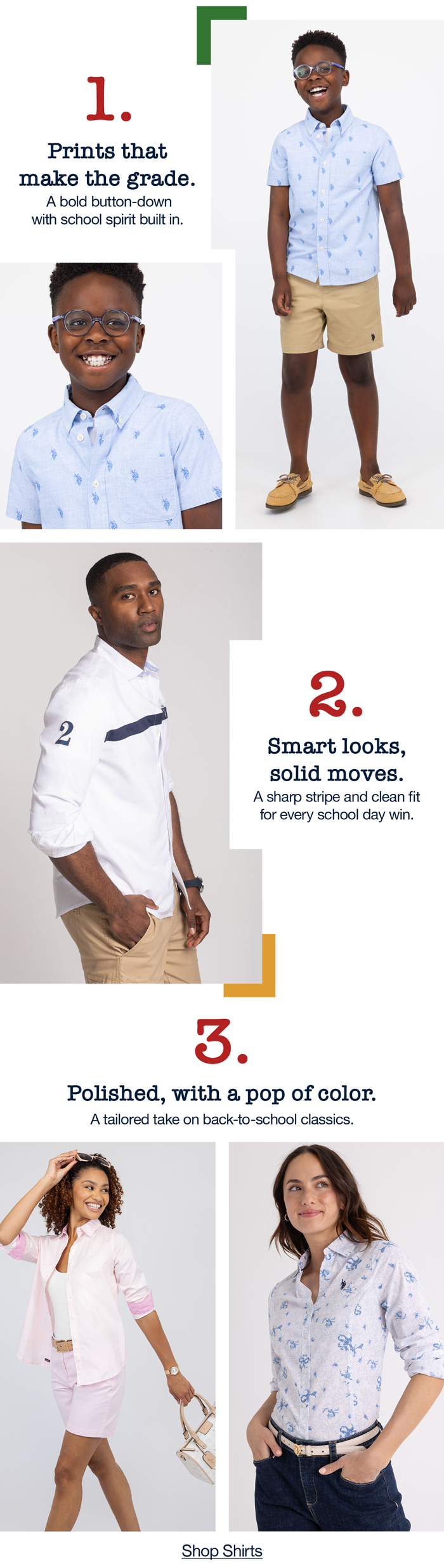 1. Prints that make the grade. A bold button-down with school spirit built in. 2. Smart looks, solid moves. A sharp stripe and clean fit for every school day win. 3. Polished, with a pop of color. A tailored take on back-to-school classics. Shop now