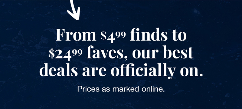 From $4.99 finds to $24.99 faves, our best deals are officially on. Prices as marked online.