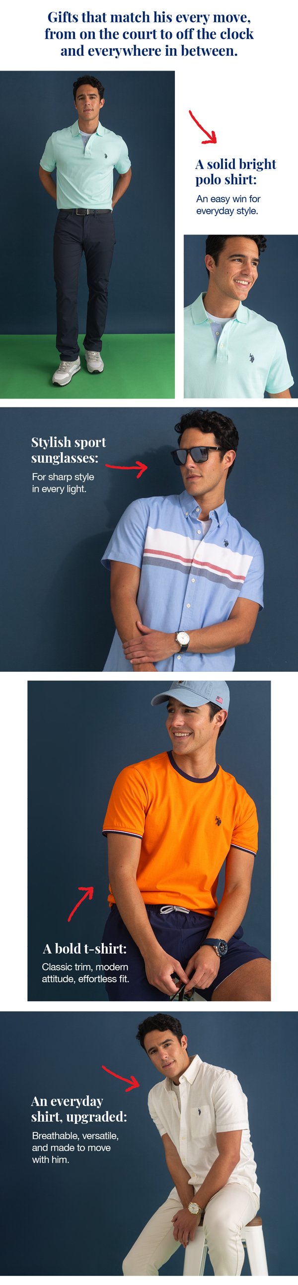 Gifts that match his every move, from on the court to off the clock and everywhere in between. A solid bright polo shirt: An easy win for everyday style. Stylish sport sunglasses: For sharp style in every light. A bold t-shirt: Classic trim, modern attitude, effortless fit. An everyday shirt, upgraded: Breathable, versatile, and made to move with him.