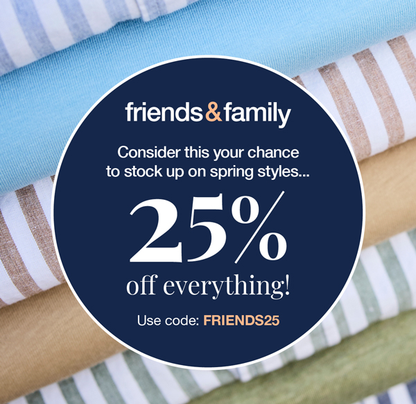 Friends and Family: Consider this your chance to stock up on spring styles... 25% off everything! Use code:FRIENDS25 Online only.