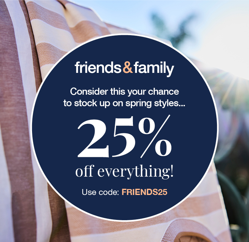 Friends and Family: Consider this your chance to stock up on spring styles... 25% off everything! Use code:FRIENDS25 Online only.