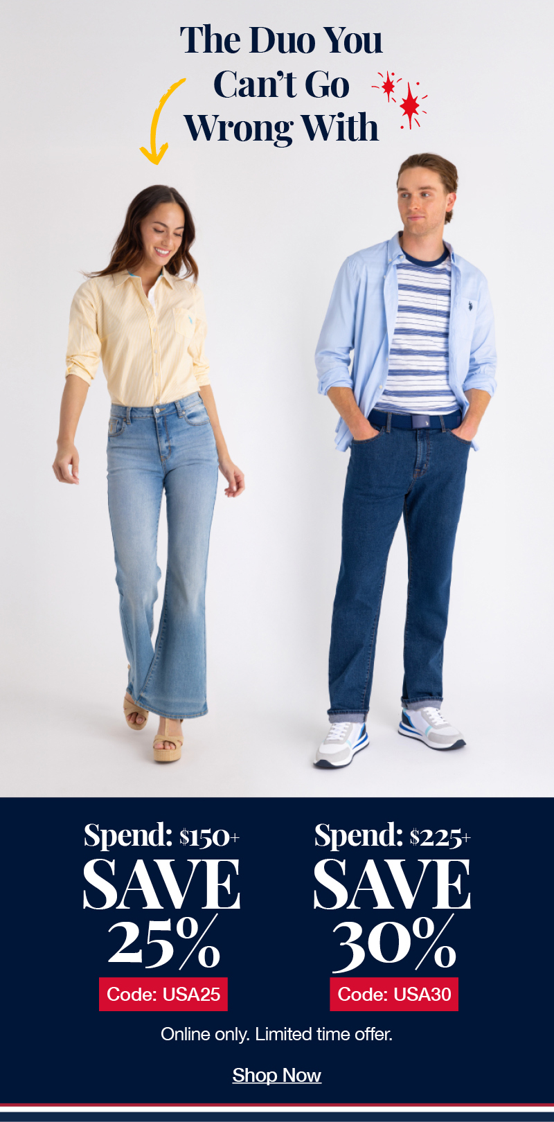 The Duo You Can't Go Wrong With! Spend: $150+ Save 25% Code:USA25 Spend:$225+ Save 30% code:USA30 Online only. Limited time offer. Shop now