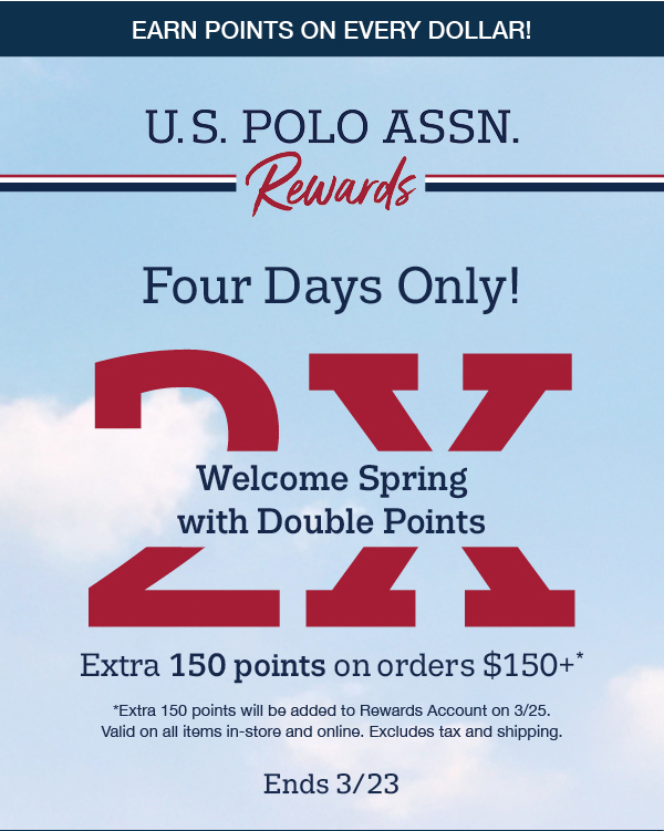 Earn points on ever dollar! Four days only! Welcome spring with double points. Extra 150 points on orders $150+ *Extra 150 points will be added to Rewards Account on 3/25. Valid on all items in-store and online. Excludes tax and shipping. Ends 3/23