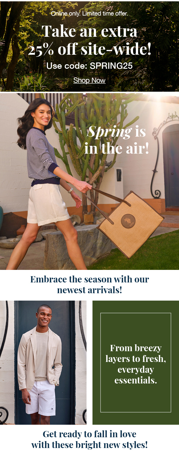Online only. Limited time offer. Take an extra 25% off site-wide! Use code:SPRING25 Shop now! Spring is in the air! Embrace the season with our newest arrivals! From breezy layers to fresh, everyday essentials. Get ready to fall in love with these bright new styles!