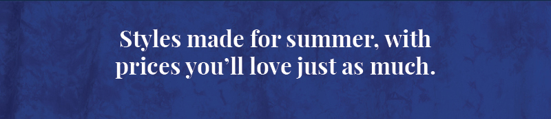 Styles made for summer, with prices you’ll love just as much.