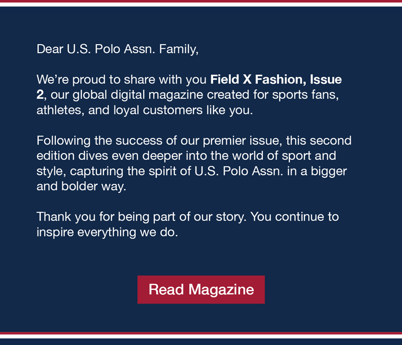 Field X Fashion Magazine Dear U.S. Polo Assn. Family, We’re proud to share with you Field X Fashion, Issue 2, our global digital magazine created for sports fans, athletes, and loyal customers like you. Following the success of our premier issue, this second edition dives even deeper into the world of sport and style, capturing the spirit of U.S. Polo Assn. in a bigger and bolder way. Thank you for being part of our story. You continue to inspire everything we do. Read magazine