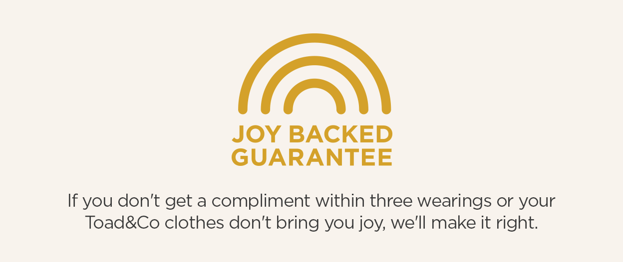 JOY BACKED GUARANTEE | If you don't get a compliment within three wearings or Toad&Co clothes don't bring you joy, we'll make it right