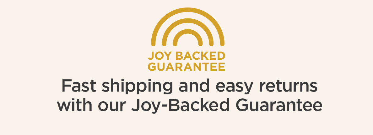 Joy Backed Guarantee | Fast shipping and easy returns with our Joy-Backed Guarantee