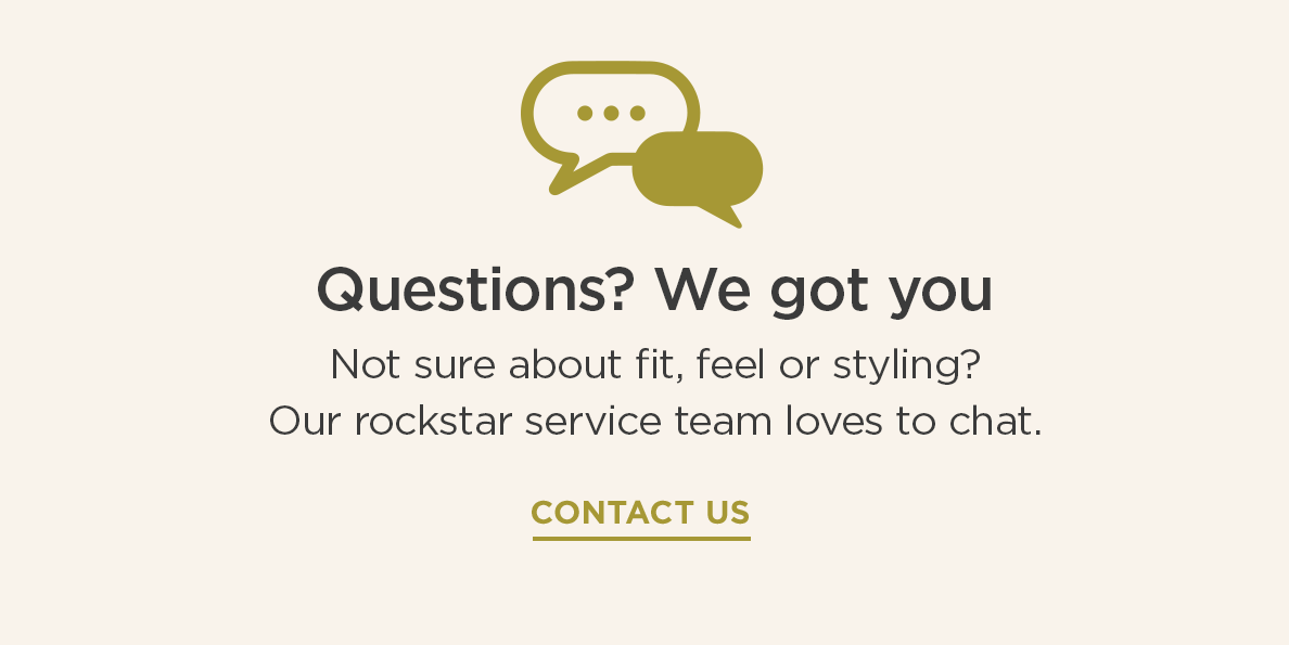 Questions? We got you | Not sure about fit, feel or styling? Our rockstar service team loves to chat. CONTACT US