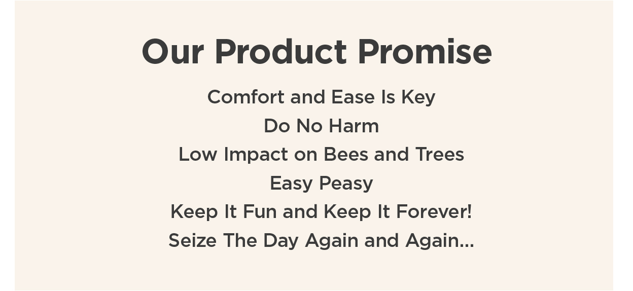 Our Product Promise | Comfort and Ease Is Key |Do No Harm | Low Impact on Bees and Trees | Easy Peasy | Keep It Fun and Keep It Forever! | Seize The Day Again and Again...