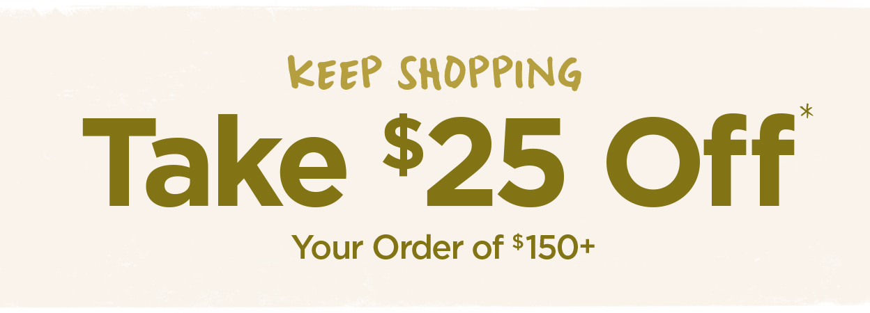 Take $25 Off Your Order of #150+* | Keep Shopping