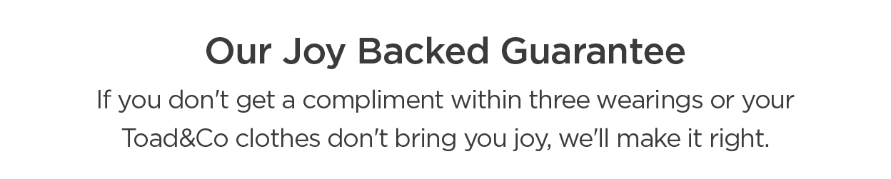 Like compliments? Then you'll love our Joy-Backed Guarantee: If you don't get a compliment within three wearings, we'll make it right.