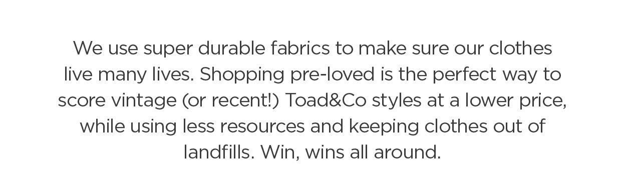 We use super durable fabrics to make sure our clothes live many lives. Shopping pre-loved is the perfect way to score vintage (or recent!) Toad&Co styles at a lower price, while using less resources and keeping clothes out of landfills. Win, wins all around.