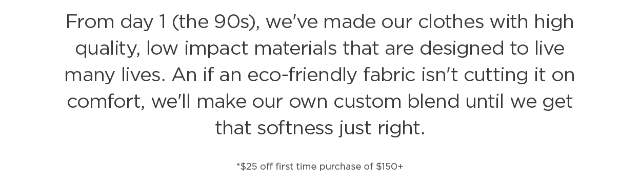 From day 1 (the 90s), we've made our clothes with high quality, low impact materials that are designed to live many lives. An if an eco-friendly fabric isn't cutting it on comfort, we'll make our own custom blend until we get that softness just right. | $25 off first time purchase of $150+