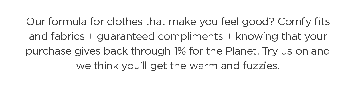 Our formula for clothes that make you feel good? Comfy fits and fabrics + guaranteed compliments + knowing that your purchase gives back through 1% for the Planet. Try us on and we think you'll get the warm and fuzzies.