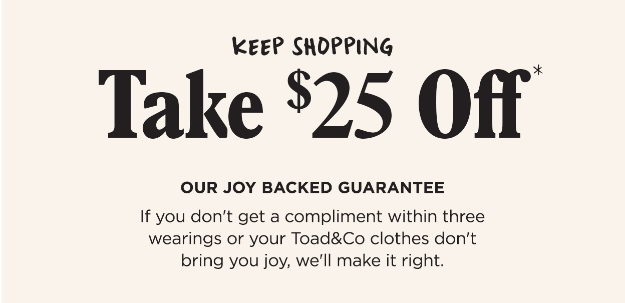 Keep Shopping. Take $25 Off*. Our Joy Backed Guarantee. If you don't get a compliment within three wearings or your Toad&Co clothes don't bring you joy, we'll make it right.