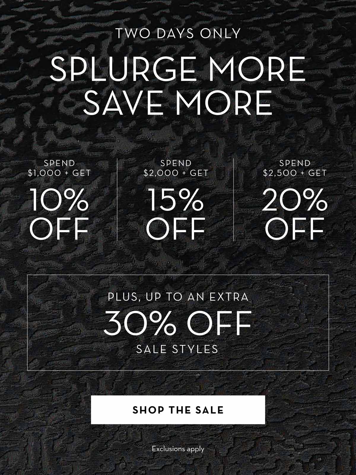 Two Days Only - Splurge More, Save More: Spend $1,000, get 10% off; spend $2,000, get 15% off; spend $2,500, get 20% off. Up to an extra 30% off select sale styles. Shop the sale.