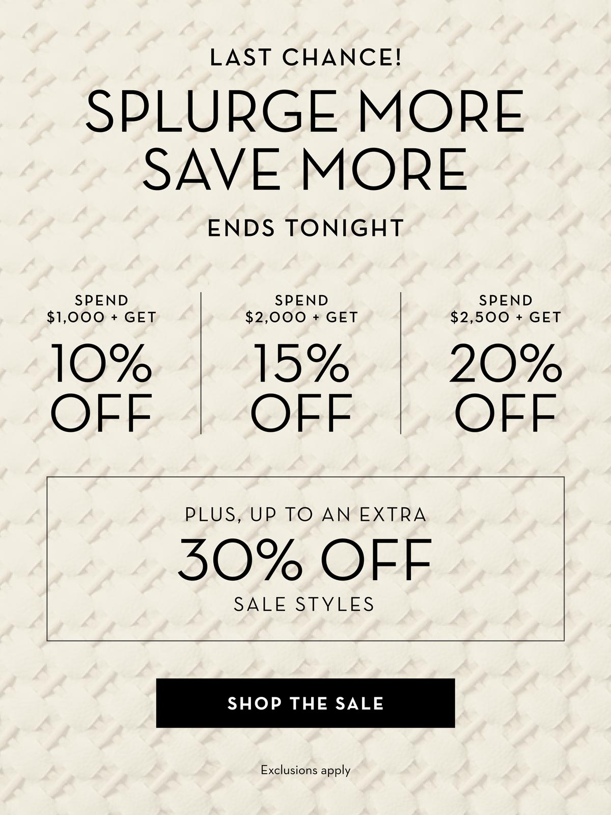 Sale Ends Tonight - Splurge More, Save More: Spend $1,000, get 10% off; spend $2,000, get 15% off; spend $2,500, get 20% off. Up to an extra 30% off select sale styles. Shop the sale.