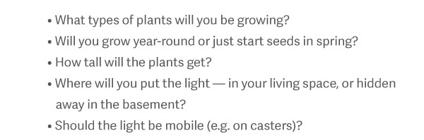 What types of plants will you be growing? Will you grow year-round or just start seeds in spring? How tall will the plants get? Where will you put the light — in your living space, or hidden away in the basement? Should the light be mobile (e.g. on casters)?