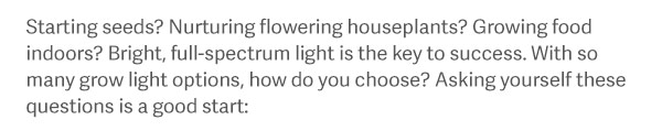 Starting seeds? Nurturing flowering houseplants? Grow food indoors? Bright, full-spectrum light is the key to success. With so many grow light options, how do you choose? Asking yourself these questions is a good start: