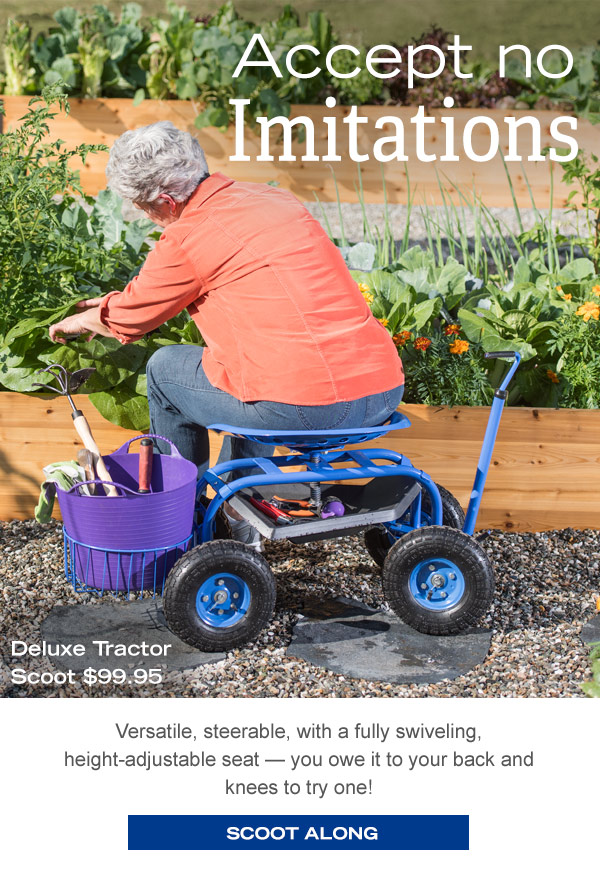 Accept no limitations! Deluxe Tractor Scoot $99.95 Versatile, steerable, with a fully swiveling, height-adjustable seat- you owe it to your back and knees to try one! Scoot Along!