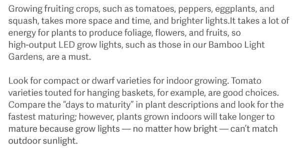 Growing fruiting crops, such as tomatoes, peppers, eggplants, and squash, takes more space and time, and brighter lights.It takes a lot of energy for plants to produce foliage, flowers, and fruits, so high-output LED grow lights, such as those in our Bamboo Light Gardens, are a must. Look for compact or dwarf varieties for indoor growing. Tomato varieties touted for hanging baskets, for example, are good choices. Compare the “days to maturity” in plant descriptions and look for the fastest maturing; however, plants grown indoors will take longer to mature because grow lights — no matter how bright — can’t match outdoor sunlight.