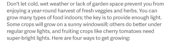 Don't let cold, wet weather or lack of garden space prevent you from enjoying a year-round harvest of fresh veggies and herbs. You can grow many types of food indoors; the key is to provide enough light. Some crops will grow on a sunny windowsill; others do better under regular grow lights, and fruiting crops like cherry tomatoes need super-bright lights. Here are five ways to get growing: