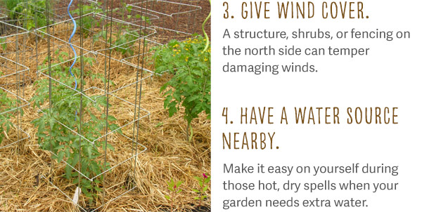 3. Give wind cover. A structure, shrubs, or fencing on the north side can temper damaging winds. 4. Have a water source nearby. Make it easy on yourself during those hot, dry spells when your garden needs extra water.